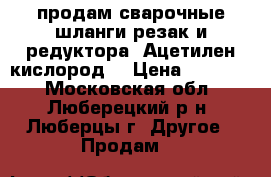 продам сварочные шланги резак и редуктора, Ацетилен,кислород  › Цена ­ 10 000 - Московская обл., Люберецкий р-н, Люберцы г. Другое » Продам   